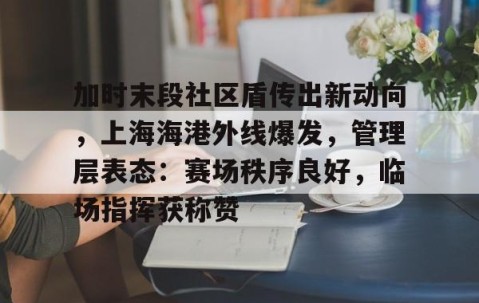 关于加时末段社区盾传出新动向，上海海港外线爆发，管理层表态：赛场秩序良好，临场指挥获称赞的信息-开云体育下载